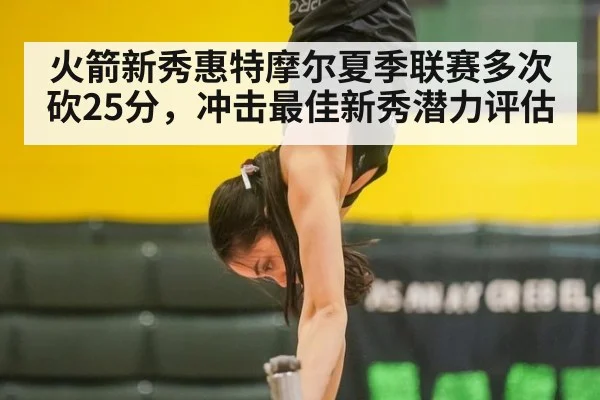 火箭新秀惠特摩尔夏季联赛多次砍25分，冲击最佳新秀潜力评估