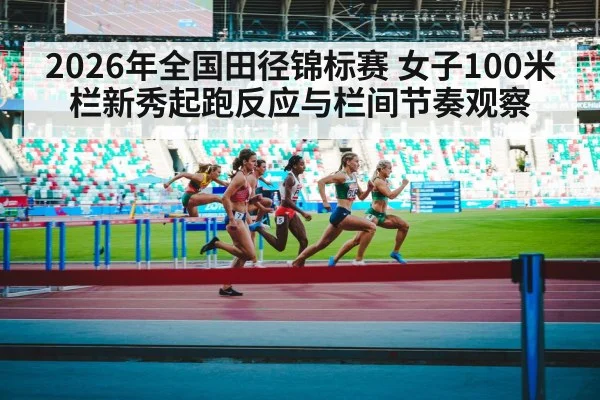 2026年全国田径锦标赛 女子100米栏新秀起跑反应与栏间节奏观察