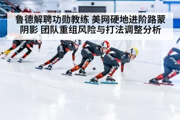 鲁德解聘功勋教练 美网硬地进阶路蒙阴影 团队重组风险与打法调整分析
